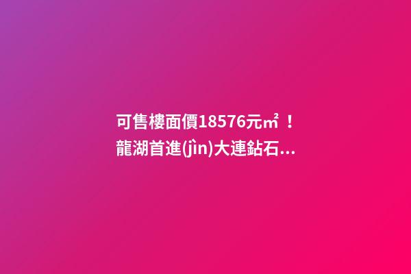 可售樓面價18576元/㎡！龍湖首進(jìn)大連鉆石灣，刷新板塊歷史！